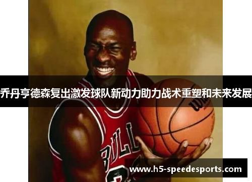 乔丹亨德森复出激发球队新动力助力战术重塑和未来发展