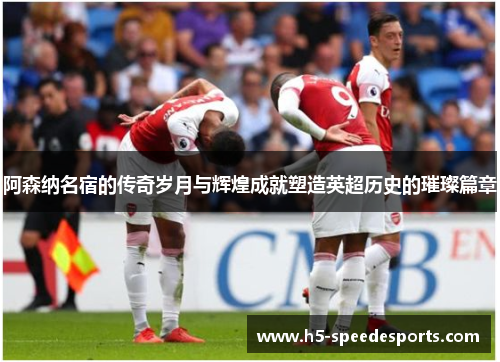 阿森纳名宿的传奇岁月与辉煌成就塑造英超历史的璀璨篇章