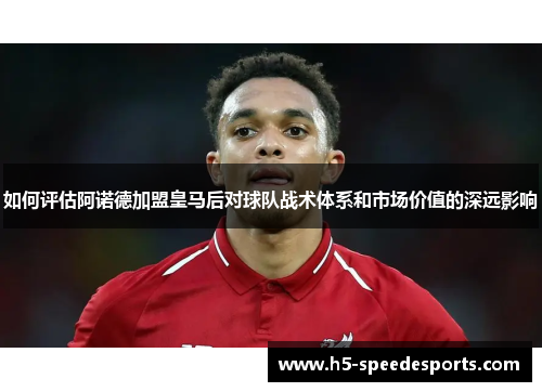 如何评估阿诺德加盟皇马后对球队战术体系和市场价值的深远影响